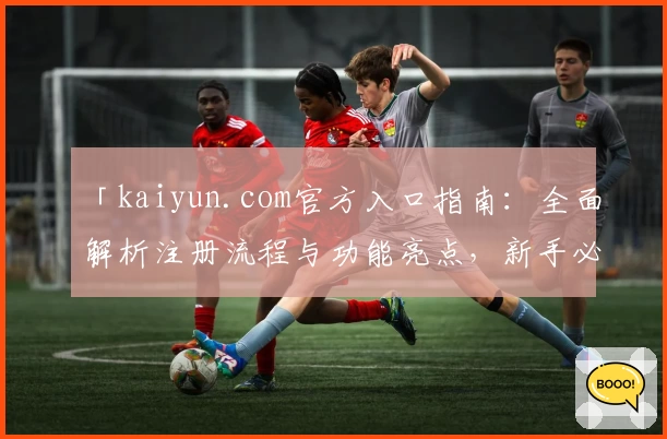 「kaiyun.com官方入口指南：全面解析注册流程与功能亮点，新手必读」