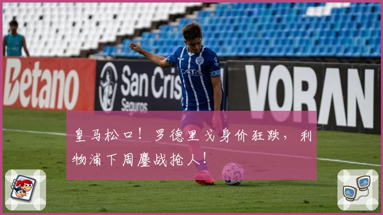 皇马松口！罗德里戈身价狂跌，利物浦下周鏖战抢人！