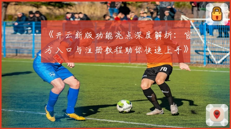 《开云新版功能亮点深度解析：官方入口与注册教程助你快速上手》
