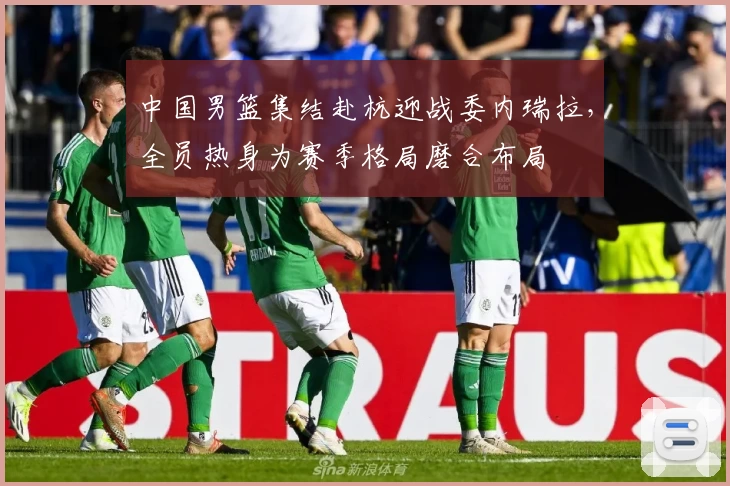 中国男篮集结赴杭迎战委内瑞拉，全员热身为赛季格局磨合布局