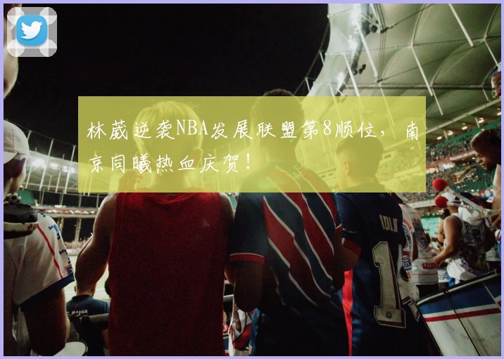 林葳逆袭NBA发展联盟第8顺位，南京同曦热血庆贺！