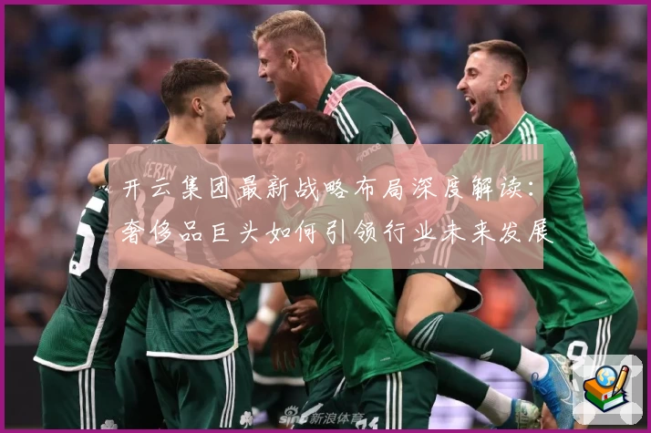 开云集团最新战略布局深度解读：奢侈品巨头如何引领行业未来发展趋势
