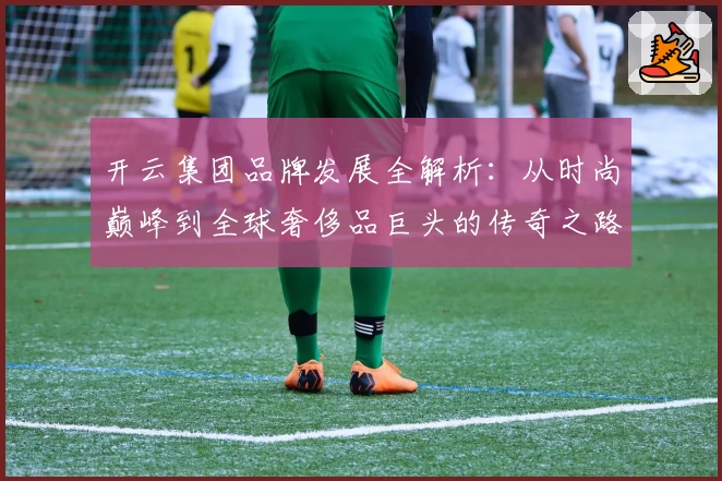 开云集团品牌发展全解析:从时尚巅峰到全球奢侈品巨头的传奇之路