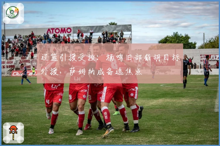 辽篮引援受挫：杨鸣旧部截胡目标外援，萨姆纳成备选焦点