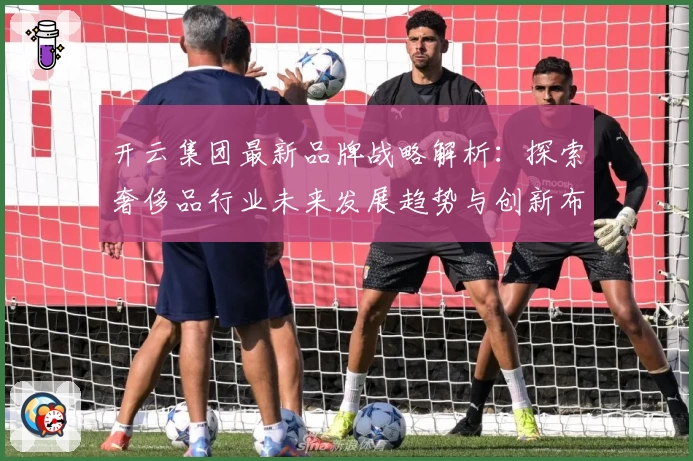 开云集团最新品牌战略解析：探索奢侈品行业未来发展趋势与创新布局