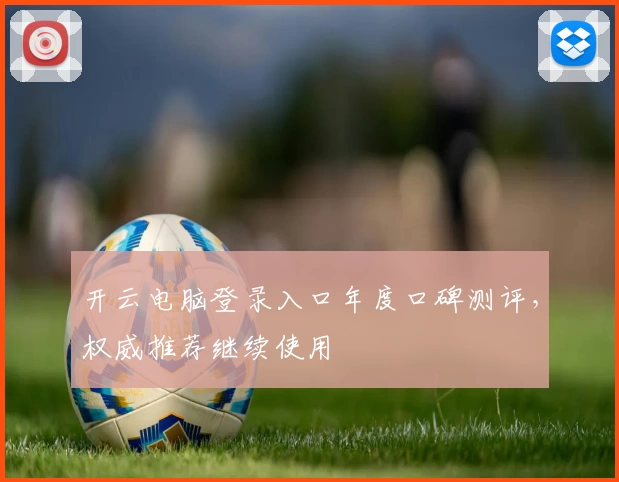开云电脑登录入口年度口碑测评，权威推荐继续使用