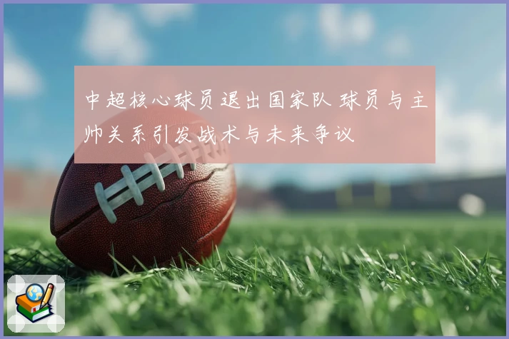 中超核心球员退出国家队 球员与主帅关系引发战术与未来争议