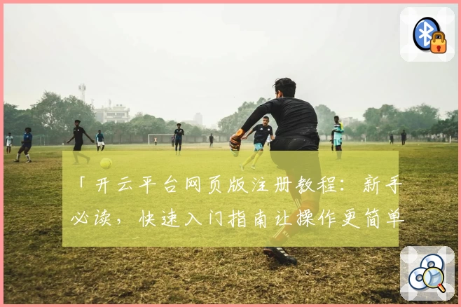 「开云平台网页版注册教程:新手必读,快速入门指南让操作更简单」