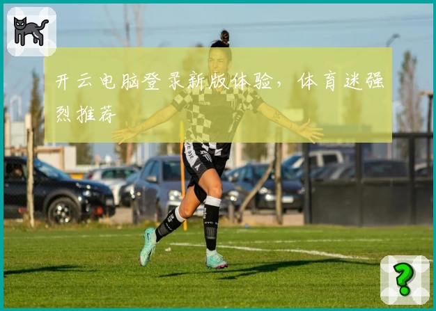 开云电脑登录新版体验，体育迷强烈推荐