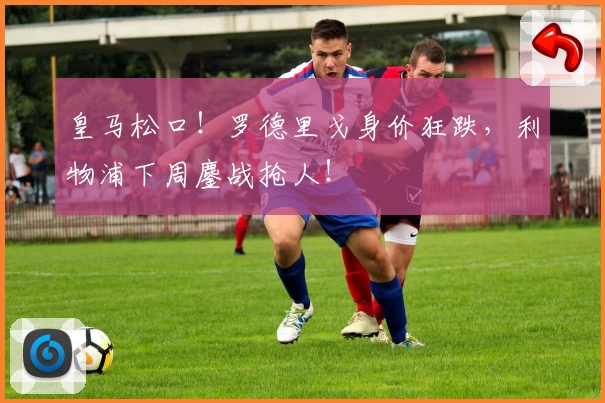 皇马松口！罗德里戈身价狂跌，利物浦下周鏖战抢人！