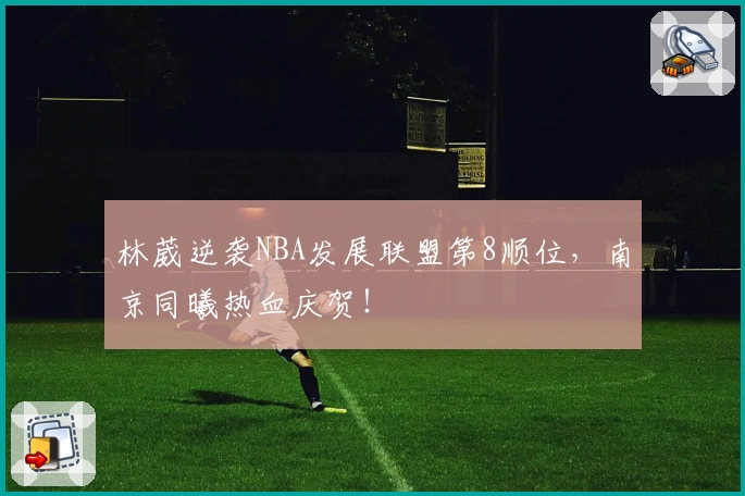 林葳逆袭NBA发展联盟第8顺位，南京同曦热血庆贺！