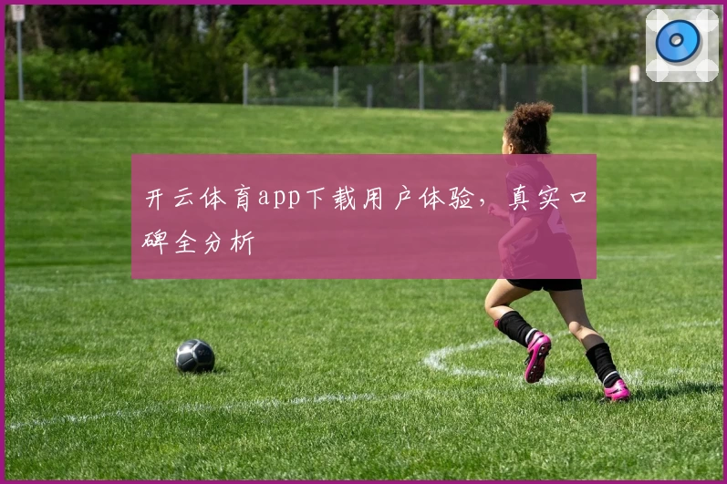 开云体育app下载用户体验，真实口碑全分析