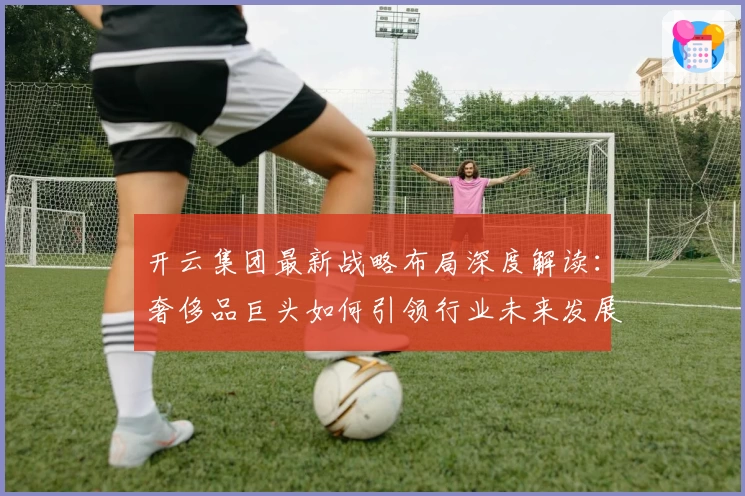 开云集团最新战略布局深度解读：奢侈品巨头如何引领行业未来发展趋势