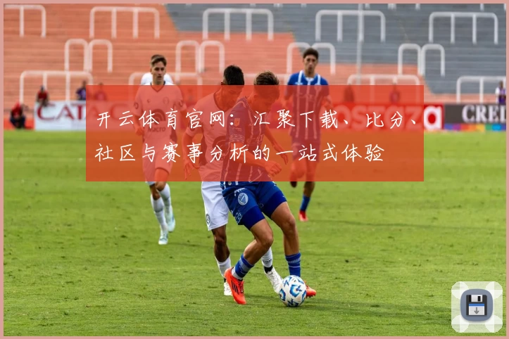 开云体育官网：汇聚下载、比分、社区与赛事分析的一站式体验