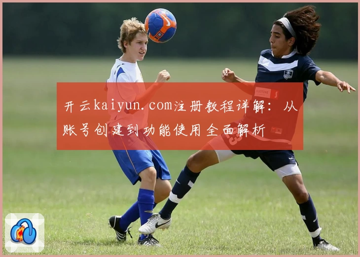 开云kaiyun.com注册教程详解：从账号创建到功能使用全面解析
