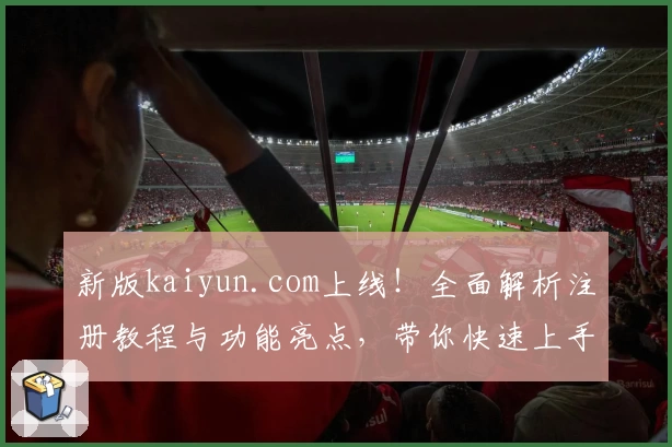 新版kaiyun.com上线!全面解析注册教程与功能亮点,带你快速上手
