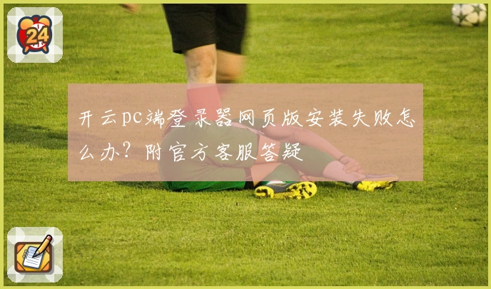 开云pc端登录器网页版安装失败怎么办？附官方客服答疑